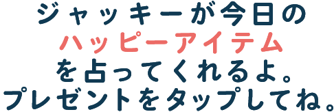 ジャッキーが今日のハッピーアイテムを占ってくれるよ。プレゼントをタップしてね。
