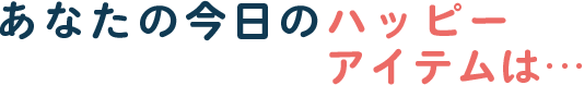 あなたの今日のハッピーアイテムは…